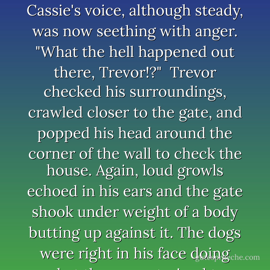 If you think you can just scare the crap out of me and walk home like nothing happened you are very wrong, mister." Cassie's voice, although steady, was now seething with anger. "What the hell happened out there, Trevor!?"<br /><br />Trevor checked his surroundings, crawled closer to the gate, and popped his head around the corner of the wall to check the house. Again, loud growls echoed in his ears and the gate shook under weight of a body butting up against it. The dogs were right in his face doing what they were trained to do—guard the property.<br /><br />"Dogs, Cassie...big dogs happened. - Cecilia Aubrey