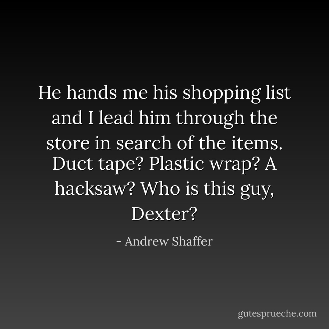He hands me his shopping list and I lead him through the store in search of the items. Duct tape? Plastic wrap? A hacksaw? Who is this guy, Dexter? - Andrew Shaffer