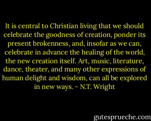It is central to Christian living that we should celebrate the goodness of creation, ponder its present brokenness, and, insofar as we can, celebrate in advance the healing of the world, the new creation itself. Art, music, literature, dance, theater, and many other expressions of human delight and wisdom, can all be explored in new ways. - N.T. Wright
