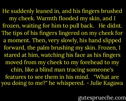 He suddenly leaned in, and his fingers brushed my cheek. Warmth flooded my skin, and I frozen, waiting for him to pull back. <br /><br />He didnt. The tips of his fingers lingered on my cheek for a moment. Then, very slowly, his hand slipped forward, the palm brushing my skin. Frozen, I stared at him, watching his face as his fingers moved from my cheek to my forehead to my chin, like a blind man tracing someone's features to see them in his mind. <br /><br />"What are you doing to me?" he whispered. - Julie Kagawa