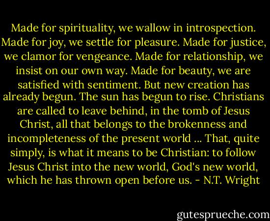 Made for spirituality, we wallow in introspection. Made for joy, we settle for pleasure. Made for justice, we clamor for vengeance. Made for relationship, we insist on our own way. Made for beauty, we are satisfied with sentiment. But new creation has already begun. The sun has begun to rise. Christians are called to leave behind, in the tomb of Jesus Christ, all that belongs to the brokenness and incompleteness of the present world ... That, quite simply, is what it means to be Christian: to follow Jesus Christ into the new world, God's new world, which he has thrown open before us. - N.T. Wright