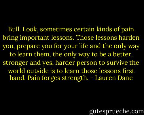 Bull. Look, sometimes certain kinds of pain bring important lessons. Those lessons harden you, prepare you for your life and the only way to learn them, the only way to be a better, stronger and yes, harder person to survive the world outside is to learn those lessons first hand. Pain forges strength. - Lauren Dane