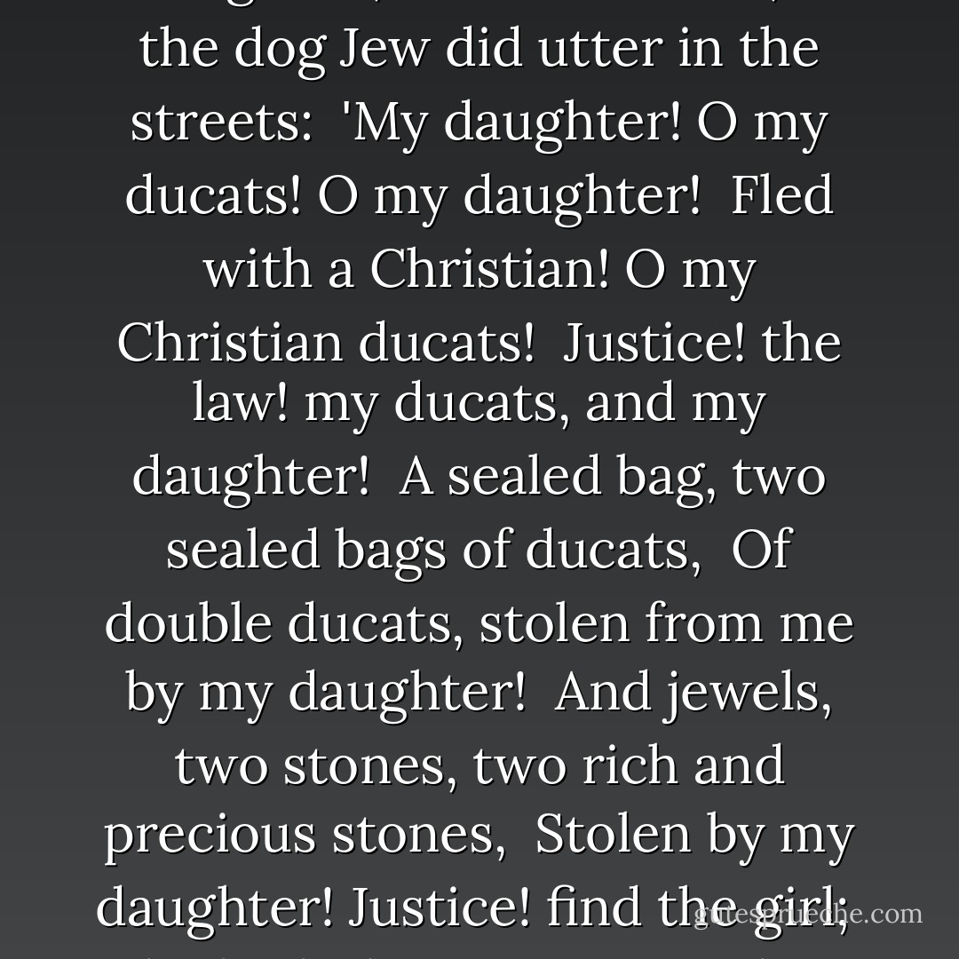 I never heard a passion so confused,<br /> So strange, outrageous, and so variable,<br /> As the dog Jew did utter in the streets:<br /> 'My daughter! O my ducats! O my daughter!<br /> Fled with a Christian! O my Christian ducats!<br /> Justice! the law! my ducats, and my daughter!<br /> A sealed bag, two sealed bags of ducats,<br /> Of double ducats, stolen from me by my daughter!<br /> And jewels, two stones, two rich and precious stones,<br /> Stolen by my daughter! Justice! find the girl;<br /> She hath the stones upon her, and the ducats. - William Shakespeare
