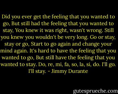 Did you ever get the feeling that you wanted to go,<br />But still had the feeling that you wanted to stay,<br />You knew it was right, wasn't wrong.<br />Still you knew you wouldn't be very long.<br />Go or stay, stay or go,<br />Start to go again and change your mind again.<br />It's hard to have the feeling that you wanted to go,<br />But still have the feeling that you wanted to stay.<br />Do, re, mi, fa, so, la, si, do.<br />I'll go.<br />I'll stay. - Jimmy Durante