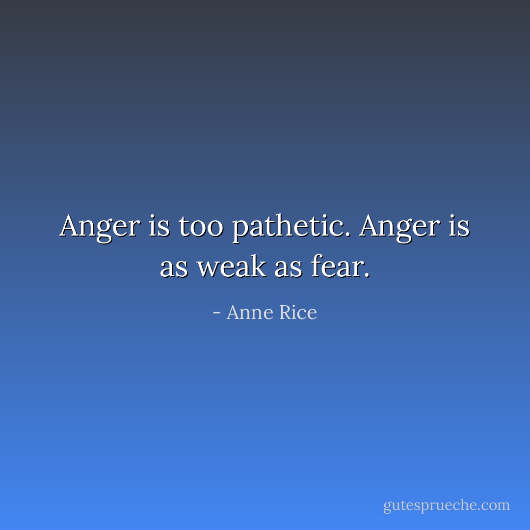 Anger is too pathetic. Anger is as weak as fear. - Anne Rice