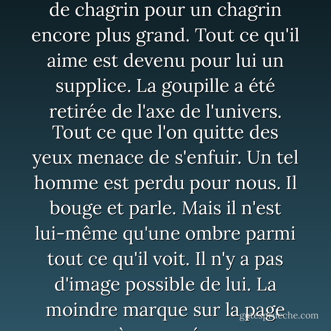 Un tel homme est comme un rêveur qui se réveille d'un rêve de chagrin pour un chagrin encore plus grand. Tout ce qu'il aime est devenu pour lui un supplice. La goupille a été retirée de l'axe de l'univers. Tout ce que l'on quitte des yeux menace de s'enfuir. Un tel homme est perdu pour nous. Il bouge et parle. Mais il n'est lui-même qu'une ombre parmi tout ce qu'il voit. Il n'y a pas d'image possible de lui. La moindre marque sur la page exagère sa présence. - Cormac McCarthy