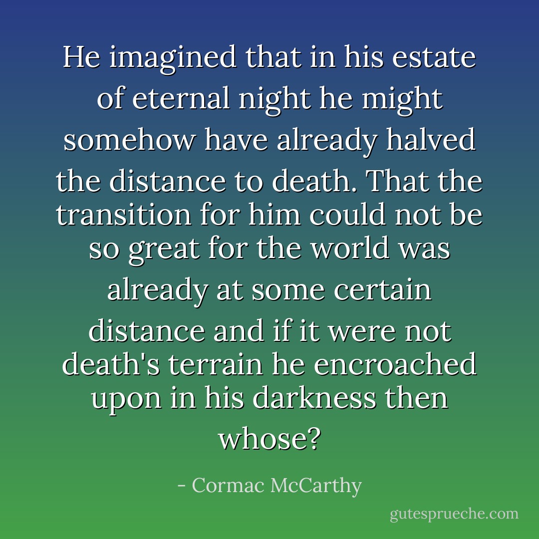 He imagined that in his estate of eternal night he might somehow have already halved the distance to death. That the transition for him could not be so great for the world was already at some certain distance and if it were not death's terrain he encroached upon in his darkness then whose? - Cormac McCarthy