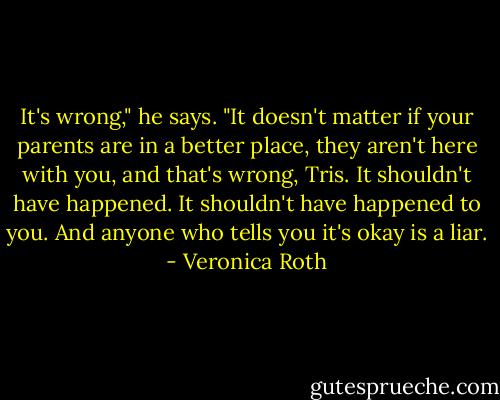It's wrong," he says. "It doesn't matter if your parents are in a better place, they aren't here with you, and that's wrong, Tris. It shouldn't have happened. It shouldn't have happened to you. And anyone who tells you it's okay is a liar. - Veronica Roth
