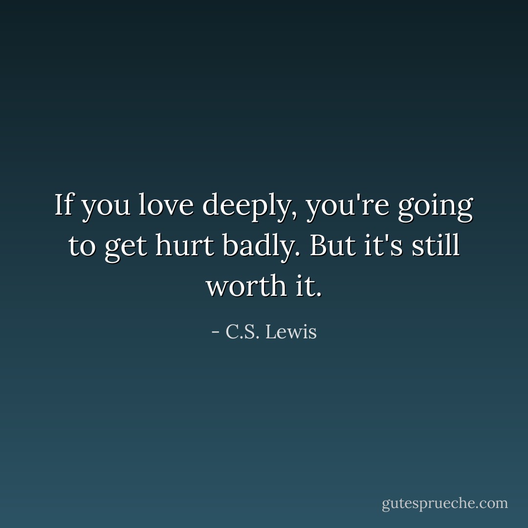 If you love deeply, you're going to get hurt badly. But it's still worth it. - C.S. Lewis