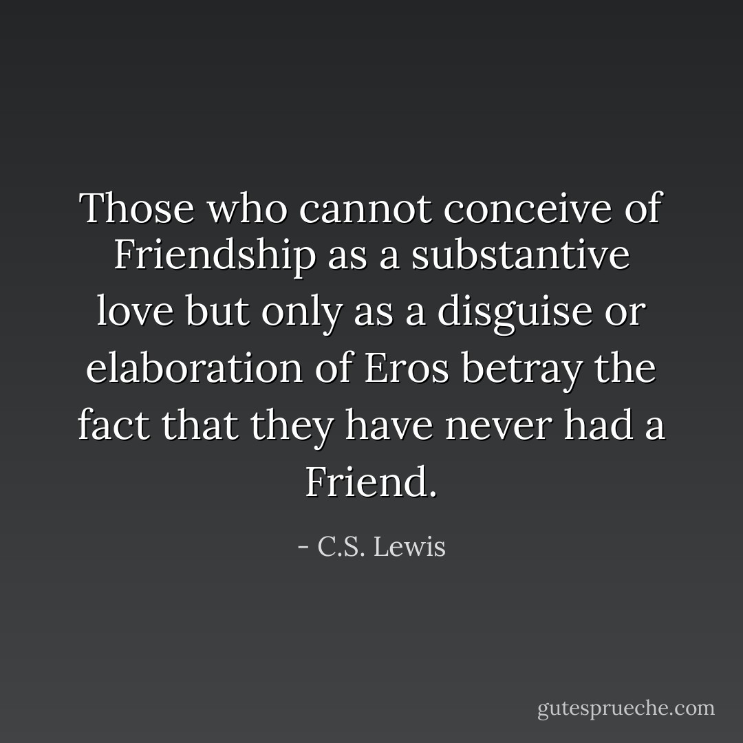 Those who cannot conceive of Friendship as a substantive love but only as a disguise or elaboration of Eros betray the fact that they have never had a Friend. - C.S. Lewis