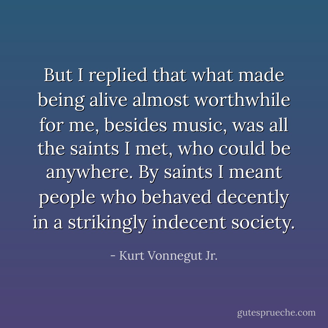 But I replied that what made being alive almost worthwhile for me, besides music, was all the saints I met, who could be anywhere. By saints I meant people who behaved decently in a strikingly indecent society. - Kurt Vonnegut Jr.