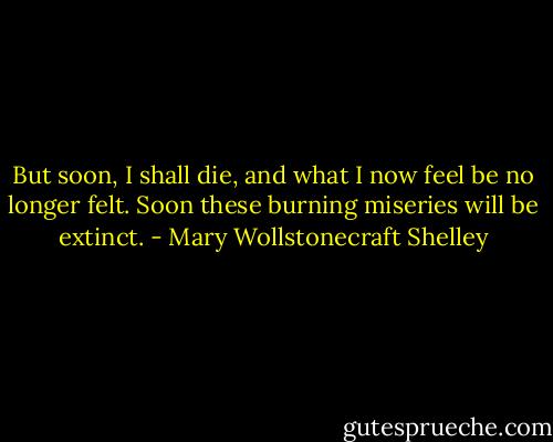 But soon, I shall die, and what I now feel be no longer felt. Soon these burning miseries will be extinct. - Mary Wollstonecraft Shelley