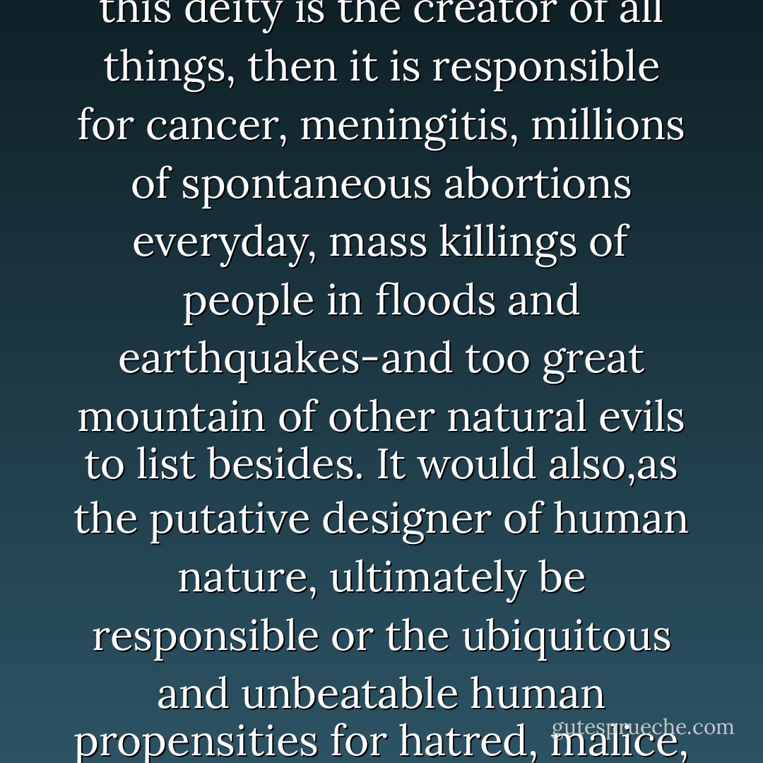 If there is a deity of the kind imagined by votaries of the big mail-order religions such as Christianity and Islam, and if this deity is the creator of all things, then it is responsible for cancer, meningitis, millions of spontaneous abortions everyday, mass killings of people in floods and earthquakes-and too great mountain of other natural evils to list besides. It would also,as the putative designer of human nature, ultimately be responsible or the ubiquitous and unbeatable human propensities for hatred, malice, greed, and all other sources of the cruelty and murder people inflict on each other hourly. - A.C. Grayling