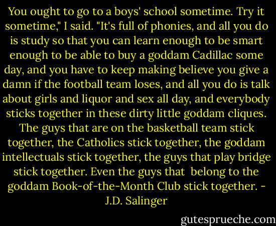 You ought to go to a boys' school sometime. Try it sometime," I said. "It's full of phonies, and all you do is study so that you can learn enough to be smart enough to be able to buy a goddam Cadillac some day, and you have to keep making believe you give a damn if the football team loses, and all you do is talk about girls and liquor and sex all day, and everybody sticks together in these dirty little goddam cliques. The guys that are on the basketball team stick together, the Catholics stick together, the goddam intellectuals stick together, the guys that play bridge stick together. Even the guys that <br />belong to the goddam Book-of-the-Month Club stick together. - J.D. Salinger