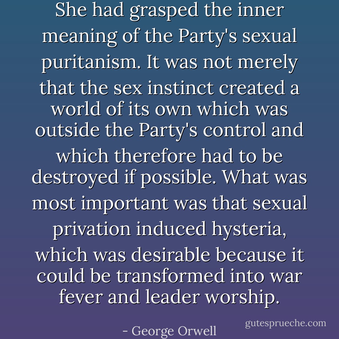 She had grasped the inner meaning of the Party's sexual puritanism. It was not merely that the sex instinct created a world of its own which was outside the Party's control and which therefore had to be destroyed if possible. What was most important was that sexual privation induced hysteria, which was desirable because it could be transformed into war fever and leader worship. - George Orwell