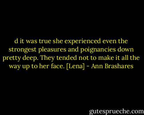 d it was true she experienced even the strongest pleasures and poignancies down pretty deep. They tended not to make it all the way up to her face. [Lena] - Ann Brashares