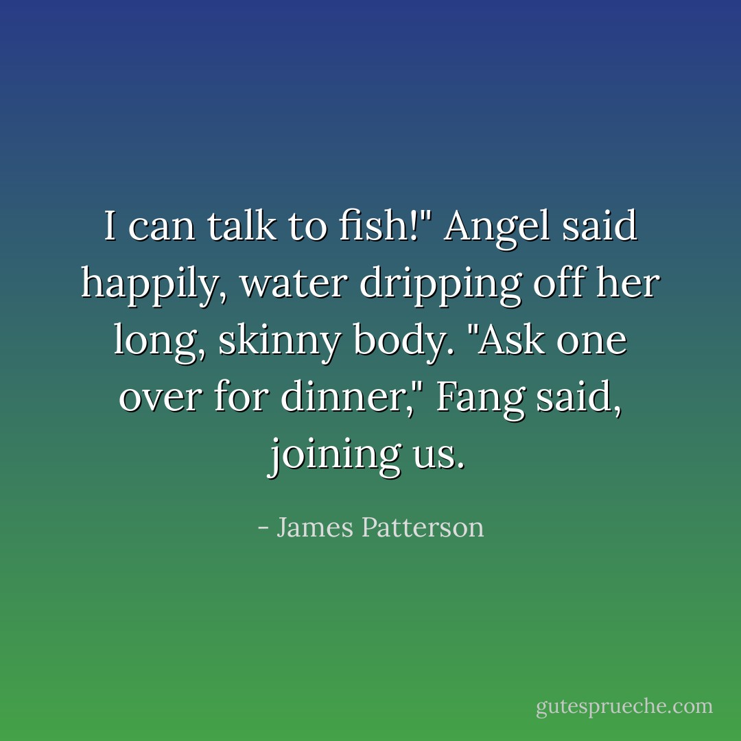 I can talk to fish!" Angel said happily, water dripping off her long, skinny body. "Ask one over for dinner," Fang said, joining us. - James Patterson