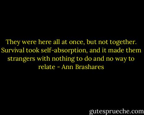 They were here all at once, but not together. Survival took self-absorption, and it made them strangers with nothing to do and no way to relate - Ann Brashares