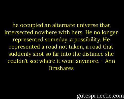 he occupied an alternate universe that intersected nowhere with hers. He no longer represented someday, a possibility. He represented a road not taken, a road that suddenly shot so far into the distance she couldn't see where it went anymore. - Ann Brashares