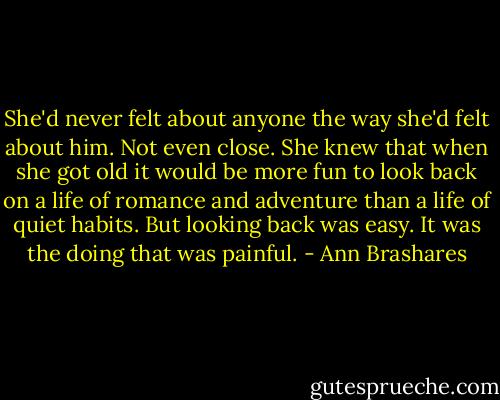 She'd never felt about anyone the way she'd felt about him. Not even close. She knew that when she got old it would be more fun to look back on a life of romance and adventure than a life of quiet habits. But looking back was easy. It was the doing that was painful. - Ann Brashares