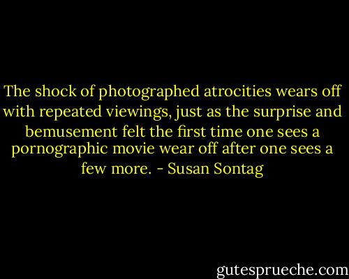 The shock of photographed atrocities wears off with repeated viewings, just as the surprise and bemusement felt the first time one sees a pornographic movie wear off after one sees a few more. - Susan Sontag