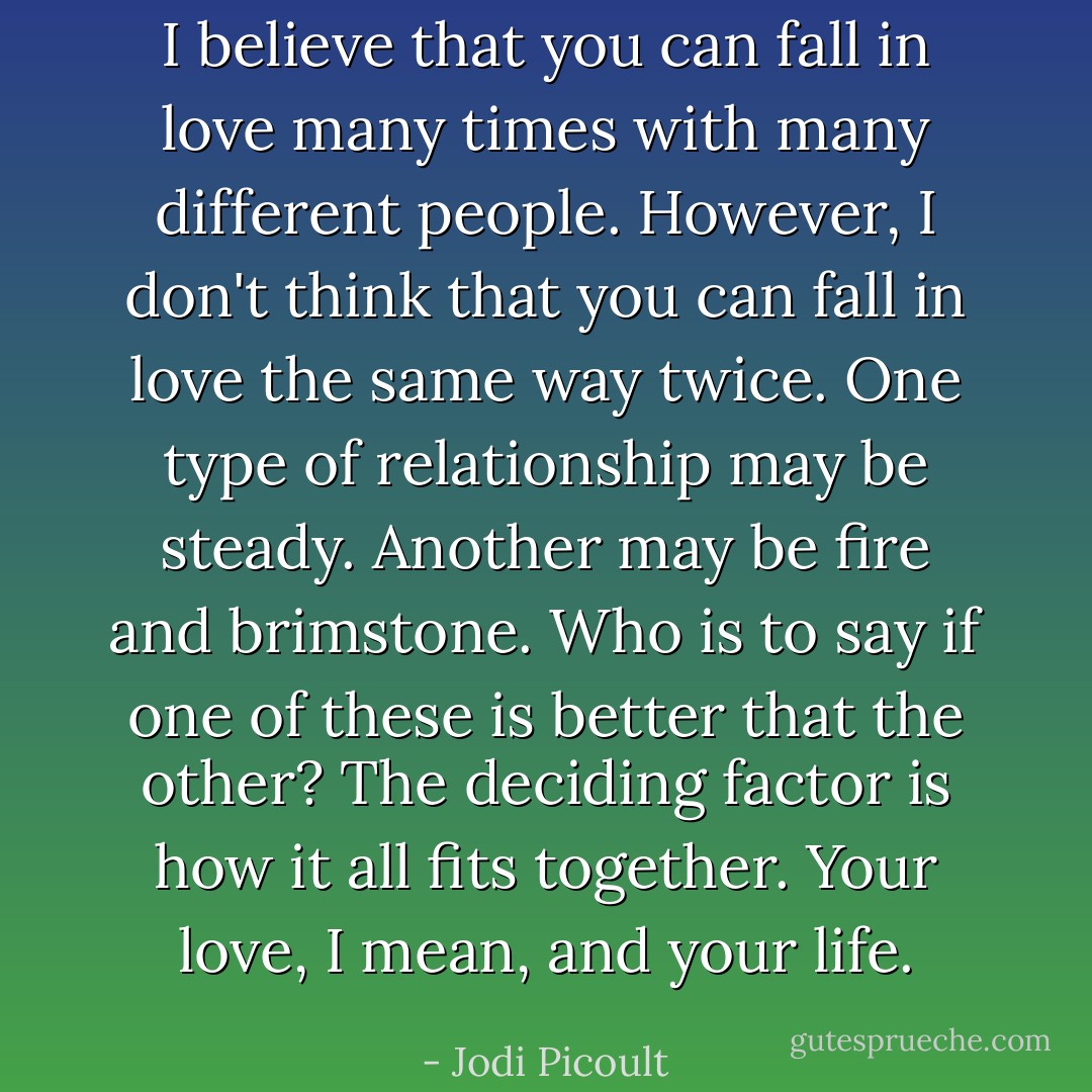I believe that you can fall in love many times with many different people. However, I don't think that you can fall in love the same way twice. One type of relationship may be steady. Another may be fire and brimstone. Who is to say if one of these is better that the other? The deciding factor is how it all fits together. Your love, I mean, and your life. - Jodi Picoult