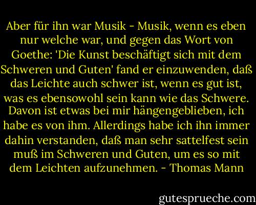 Aber für ihn war Musik - Musik, wenn es eben nur welche war, und gegen das Wort von Goethe: 'Die Kunst beschäftigt sich mit dem Schweren und Guten' fand er einzuwenden, daß das Leichte auch schwer ist, wenn es gut ist, was es ebensowohl sein kann wie das Schwere. Davon ist etwas bei mir hängengeblieben, ich habe es von ihm. Allerdings habe ich ihn immer dahin verstanden, daß man sehr sattelfest sein muß im Schweren und Guten, um es so mit dem Leichten aufzunehmen. - Thomas Mann