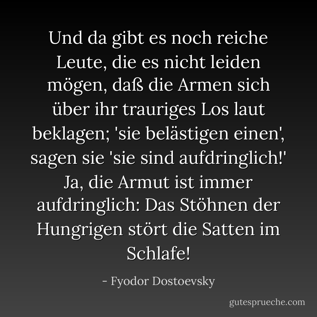 Und da gibt es noch reiche Leute, die es nicht leiden mögen, daß die Armen sich über ihr trauriges Los laut beklagen; 'sie belästigen einen', sagen sie 'sie sind aufdringlich!' Ja, die Armut ist immer aufdringlich: Das Stöhnen der Hungrigen stört die Satten im Schlafe! - Fyodor Dostoevsky