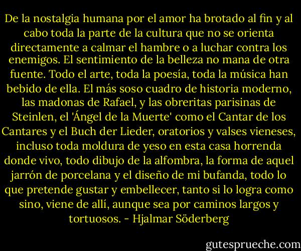 De la nostalgia humana por el amor ha brotado al fin y al cabo toda la parte de la cultura que no se orienta directamente a calmar el hambre o a luchar contra los enemigos. El sentimiento de la belleza no mana de otra fuente. Todo el arte, toda la poesía, toda la música han bebido de ella. El más soso cuadro de historia moderno, las madonas de Rafael, y las obreritas parisinas de Steinlen, el 'Ángel de la Muerte' como el Cantar de los Cantares y el Buch der Lieder, oratorios y valses vieneses, incluso toda moldura de yeso en esta casa horrenda donde vivo, todo dibujo de la alfombra, la forma de aquel jarrón de porcelana y el diseño de mi bufanda, todo lo que pretende gustar y embellecer, tanto si lo logra como sino, viene de allí, aunque sea por caminos largos y tortuosos. - Hjalmar Söderberg