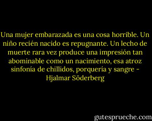 Una mujer embarazada es una cosa horrible. Un niño recién nacido es repugnante. Un lecho de muerte rara vez produce una impresión tan abominable como un nacimiento, esa atroz sinfonía de chillidos, porquería y sangre - Hjalmar Söderberg