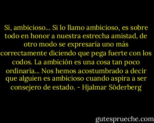 Sí, ambicioso... Si lo llamo ambicioso, es sobre todo en honor a nuestra estrecha amistad, de otro modo se expresaría uno más correctamente diciendo que pega fuerte con los codos. La ambición es una cosa tan poco ordinaria... Nos hemos acostumbrado a decir que alguien es ambicioso cuando aspira a ser consejero de estado. - Hjalmar Söderberg