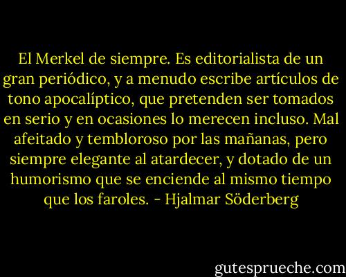 El Merkel de siempre. Es editorialista de un gran periódico, y a menudo escribe artículos de tono apocalíptico, que pretenden ser tomados en serio y en ocasiones lo merecen incluso. Mal afeitado y tembloroso por las mañanas, pero siempre elegante al atardecer, y dotado de un humorismo que se enciende al mismo tiempo que los faroles. - Hjalmar Söderberg
