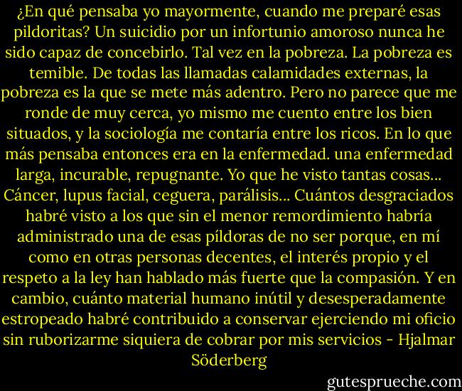 ¿En qué pensaba yo mayormente, cuando me preparé esas pildoritas? Un suicidio por un infortunio amoroso nunca he sido capaz de concebirlo. Tal vez en la pobreza. La pobreza es temible. De todas las llamadas calamidades externas, la pobreza es la que se mete más adentro. Pero no parece que me ronde de muy cerca, yo mismo me cuento entre los bien situados, y la sociología me contaría entre los ricos. En lo que más pensaba entonces era en la enfermedad. una enfermedad larga, incurable, repugnante. Yo que he visto tantas cosas... Cáncer, lupus facial, ceguera, parálisis... Cuántos desgraciados habré visto a los que sin el menor remordimiento habría administrado una de esas píldoras de no ser porque, en mí como en otras personas decentes, el interés propio y el respeto a la ley han hablado más fuerte que la compasión. Y en cambio, cuánto material humano inútil y desesperadamente estropeado habré contribuido a conservar ejerciendo mi oficio sin ruborizarme siquiera de cobrar por mis servicios - Hjalmar Söderberg