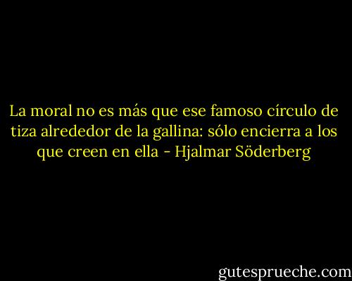 La moral no es más que ese famoso círculo de tiza alrededor de la gallina: sólo encierra a los que creen en ella - Hjalmar Söderberg