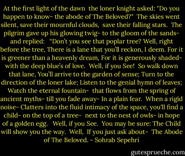 At the first light of the dawn <br />the loner knight asked:<br />"Do you happen to know-<br />the abode of The Beloved?"<br /><br />The skies went silent,<br />save their mournful clouds, <br />save their falling stars.<br /><br />The pilgrim gave up his glowing twig-<br />to the gloom of the sands-<br />and replied: <br /><br />“Don’t you see that poplar tree?<br />Well, right before the tree,<br />There is a lane that you’ll reckon, I deem.<br />For it is greener than a heavenly dream,<br />For it is generously shaded-<br />with the deep blue’s of love.<br /><br />Well, if you See!<br /><br />So walk down that lane,<br />You’ll arrive to the garden of sense;<br />Turn to the direction of the loner lake;<br />Listen to the genial hymn of leaves;<br />Watch the eternal fountain- <br />that flows from the spring of ancient myths-<br />till you fade away-<br />In a plain fear.<br /><br />When a rigid noise-<br />Clatters into the fluid intimacy of the space,<br />you'll find a child-<br />on the top of a tree- <br />next to the nest of owls-<br />in hope of a golden egg. <br /><br />Well, if you See.<br /><br />You may be sure: The Child will show you the way.<br /><br />Well, <br />If you just ask about- <br />The Abode of The Beloved. - Sohrab Sepehri