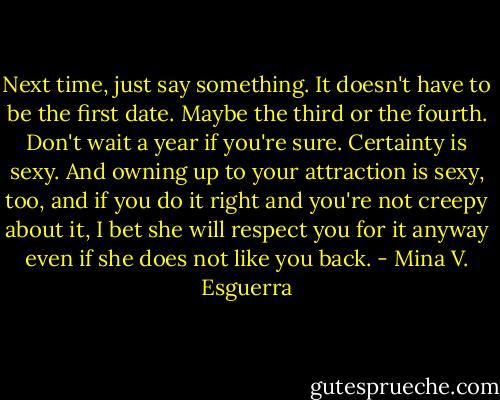 Next time, just say something. It doesn't have to be the first date. Maybe the third or the fourth. Don't wait a year if you're sure. Certainty is sexy. And owning up to your attraction is sexy, too, and if you do it right and you're not creepy about it, I bet she will respect you for it anyway even if she does not like you back. - Mina V. Esguerra