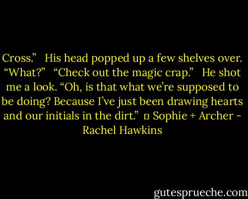 Cross.”<br /> <br />His head popped up a few shelves over. “What?”<br /> <br />“Check out the magic crap.”<br /> <br />He shot me a look. “Oh, is that what we’re supposed to be doing? Because I’ve just been drawing hearts and our initials in the dirt.”<br /><br />	 Sophie + Archer - Rachel Hawkins