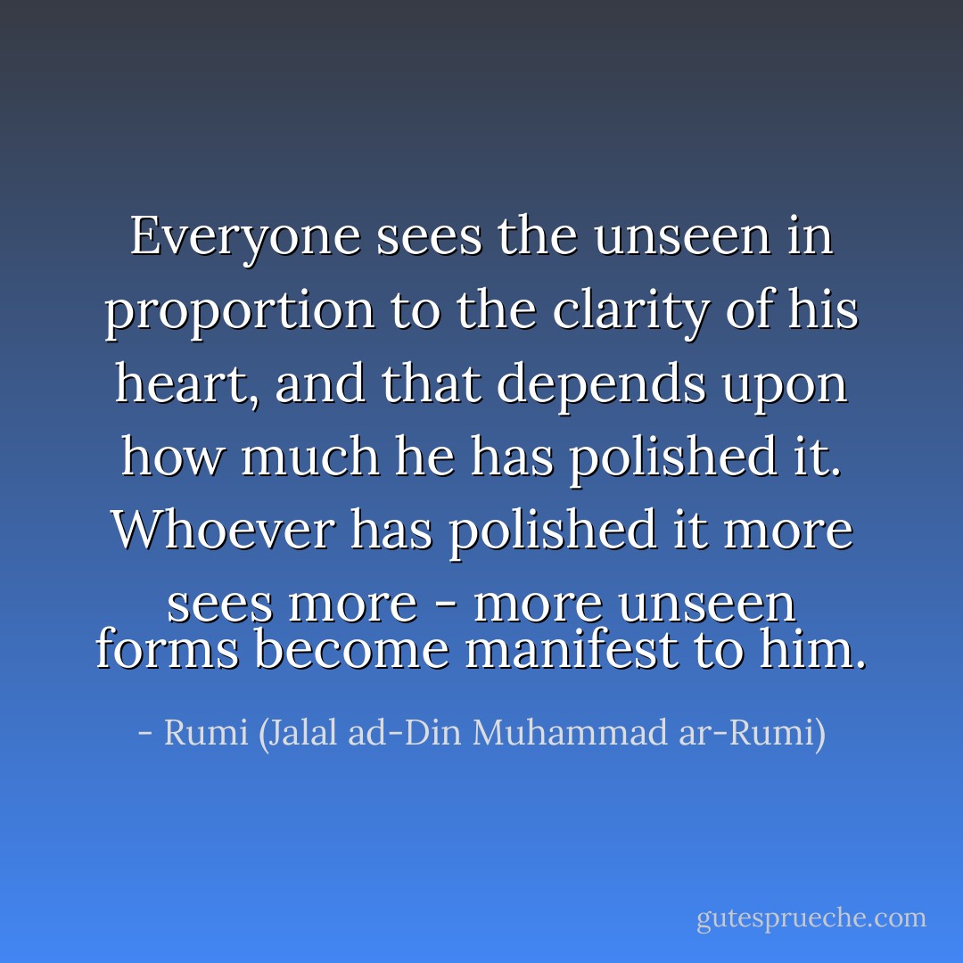 Everyone sees the unseen in proportion to the clarity of his heart, and that depends upon how much he has polished it. Whoever has polished it more sees more - more unseen forms become manifest to him. - Rumi (Jalal ad-Din Muhammad ar-Rumi)