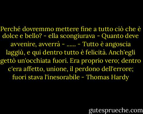 Perché dovremmo mettere fine a tutto ciò che è dolce e bello? - ella scongiurava - Quanto deve avvenire, avverrà - ...... - Tutto è angoscia laggiù, e qui dentro tutto è felicità.<br />Anch'egli gettò un'occhiata fuori. Era proprio vero; dentro c'era affetto, unione, il perdono dell'errore; fuori stava l'inesorabile - Thomas Hardy