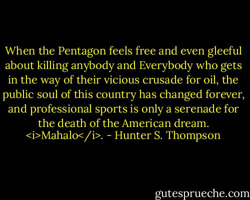 When the Pentagon feels free and even gleeful about killing anybody and Everybody who gets in the way of their vicious crusade for oil, the public soul of this country has changed forever, and professional sports is only a serenade for the death of the American dream. <i>Mahalo</i>. - Hunter S. Thompson