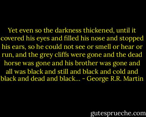 Yet even so the darkness thickened, until it covered his eyes and filled his nose and stopped his ears, so he could not see or smell or hear or run, and the grey cliffs were gone and the dead horse was gone and his brother was gone and all was black and still and black and cold and black and dead and black… - George R.R. Martin