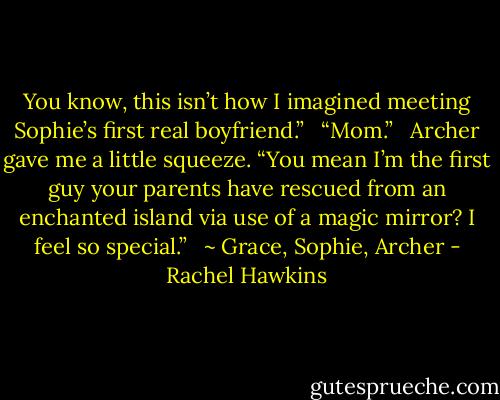 You know, this isn’t how I imagined meeting Sophie’s first real boyfriend.”<br /> <br />“Mom.”<br /> <br />Archer gave me a little squeeze. “You mean I’m the first guy your parents have rescued from an enchanted island via use of a magic mirror? I feel so special.”<br /><br /> ~ Grace, Sophie, Archer - Rachel Hawkins