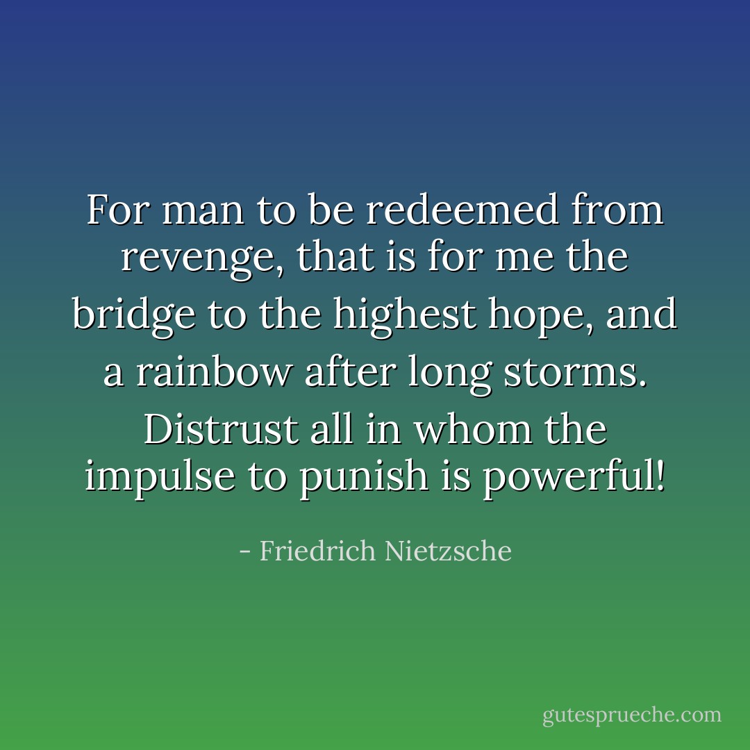 For man to be redeemed from revenge, that is for me the bridge to the highest hope, and a rainbow after long storms.<br />Distrust all in whom the impulse to punish is powerful! - Friedrich Nietzsche