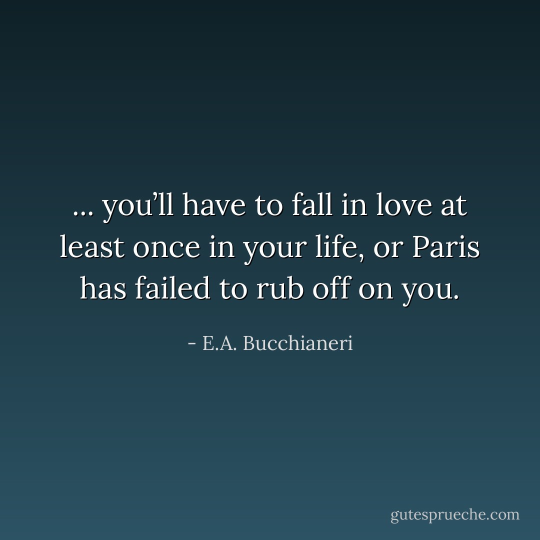 ... you’ll have to fall in love at least once in your life, or Paris has failed to rub off on you. - E.A. Bucchianeri