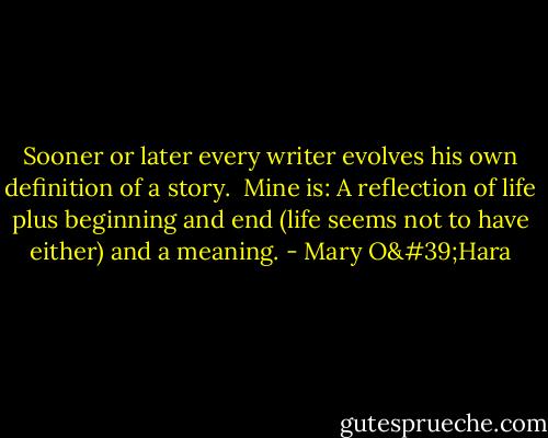Sooner or later every writer evolves his own definition of a story.<br /><br />Mine is: A reflection of life plus beginning and end (life seems not to have either) and a meaning. - Mary O'Hara