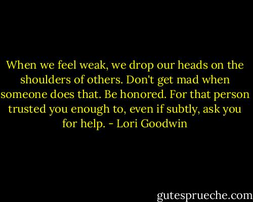 When we feel weak, we drop our heads on the shoulders of others. Don't get mad when someone does that. Be honored. For that person trusted you enough to, even if subtly, ask you for help. - Lori Goodwin