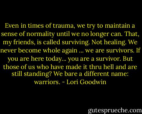 Even in times of trauma, we try to maintain a sense of normality until we no longer can. That, my friends, is called surviving. Not healing. We never become whole again ... we are survivors. If you are here today... you are a survivor. But those of us who have made it thru hell and are still standing? We bare a different name: warriors. - Lori Goodwin
