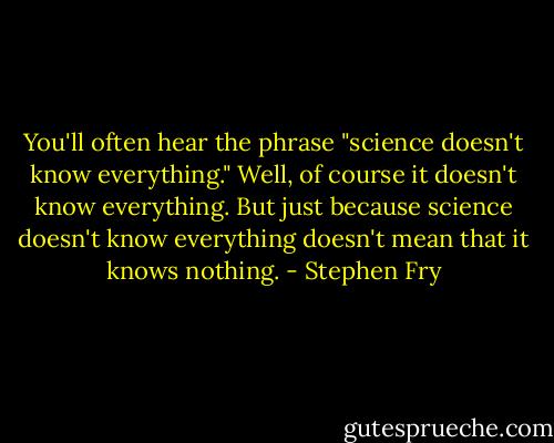 You'll often hear the phrase "science doesn't know everything." Well, of course it doesn't know everything. But just because science doesn't know everything doesn't mean that it knows nothing. - Stephen Fry