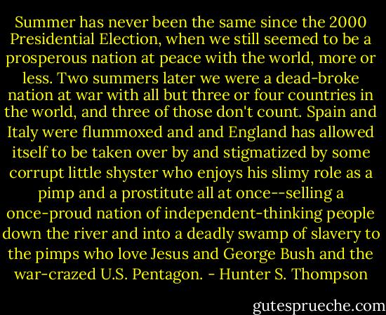Summer has never been the same since the 2000 Presidential Election, when we still seemed to be a prosperous nation at peace with the world, more or less. Two summers later we were a dead-broke nation at war with all but three or four countries in the world, and three of those don't count. Spain and Italy were flummoxed and and England has allowed itself to be taken over by and stigmatized by some corrupt little shyster who enjoys his slimy role as a pimp and a prostitute all at once--selling a once-proud nation of independent-thinking people down the river and into a deadly swamp of slavery to the pimps who love Jesus and George Bush and the war-crazed U.S. Pentagon. - Hunter S. Thompson