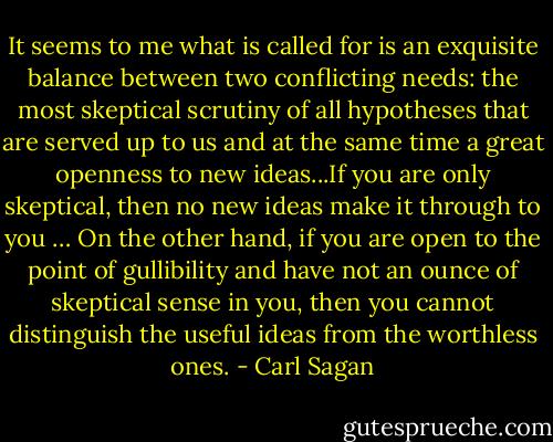 It seems to me what is called for is an exquisite balance between two conflicting needs: the most skeptical scrutiny of all hypotheses that are served up to us and at the same time a great openness to new ideas...If you are only skeptical, then no new ideas make it through to you … On the other hand, if you are open to the point of gullibility and have not an ounce of skeptical sense in you, then you cannot distinguish the useful ideas from the worthless ones. - Carl Sagan